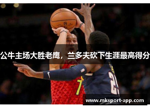 公牛主场大胜老鹰，兰多夫砍下生涯最高得分