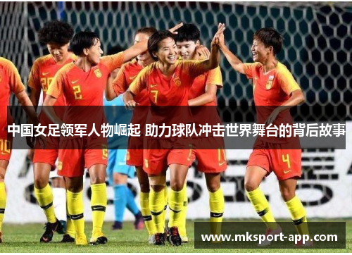 中国女足领军人物崛起 助力球队冲击世界舞台的背后故事